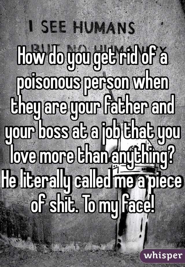 How do you get rid of a poisonous person when they are your father and your boss at a job that you love more than anything? He literally called me a piece of shit. To my face! 