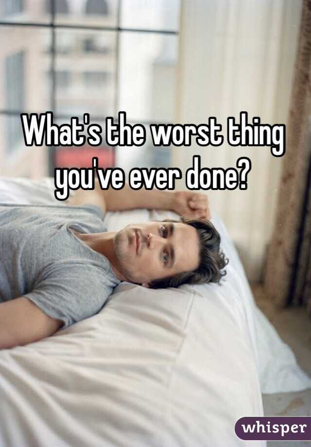 What's the worst thing you've ever done?