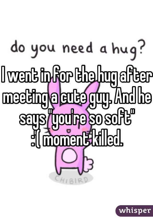 I went in for the hug after meeting a cute guy. And he says "you're so soft" 
:'( moment killed. 