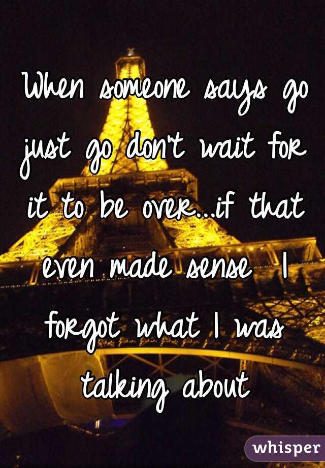 When someone says go just go don't wait for it to be over...if that even made sense  I forgot what I was talking about 
