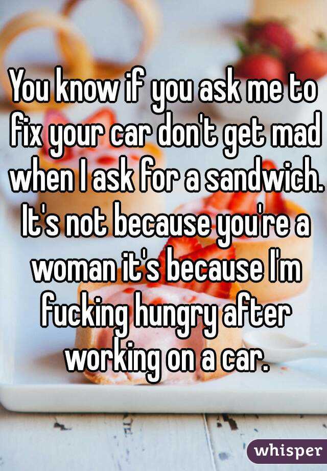 You know if you ask me to fix your car don't get mad when I ask for a sandwich. It's not because you're a woman it's because I'm fucking hungry after working on a car.