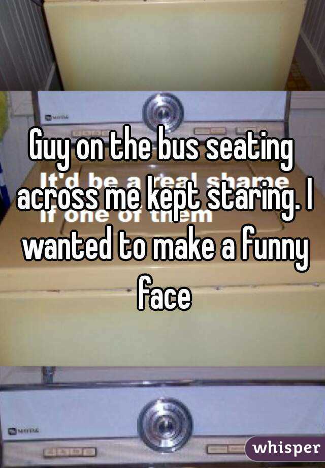 Guy on the bus seating across me kept staring. I wanted to make a funny face