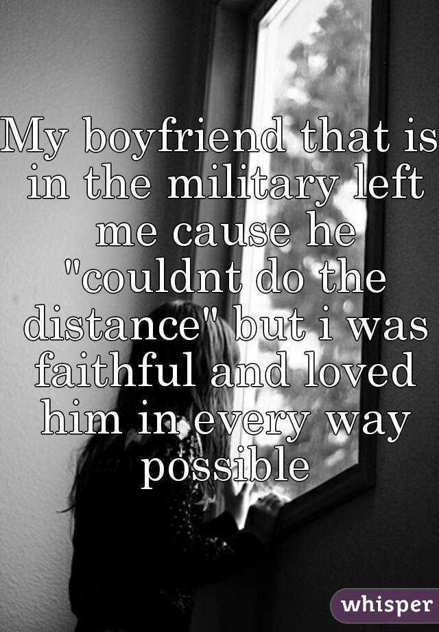 My boyfriend that is in the military left me cause he "couldnt do the distance" but i was faithful and loved him in every way possible