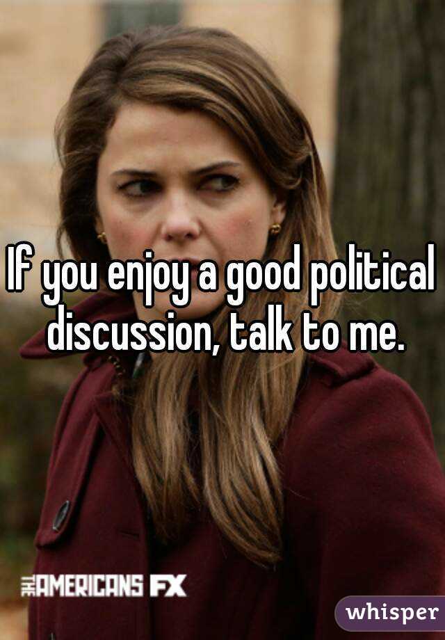 If you enjoy a good political discussion, talk to me.