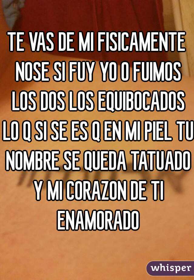 TE VAS DE MI FISICAMENTE NOSE SI FUY YO O FUIMOS LOS DOS LOS EQUIBOCADOS LO Q SI SE ES Q EN MI PIEL TU NOMBRE SE QUEDA TATUADO Y MI CORAZON DE TI ENAMORADO