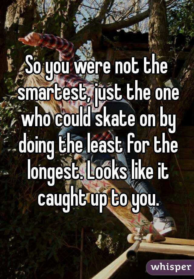 So you were not the smartest, just the one who could skate on by doing the least for the longest. Looks like it caught up to you.