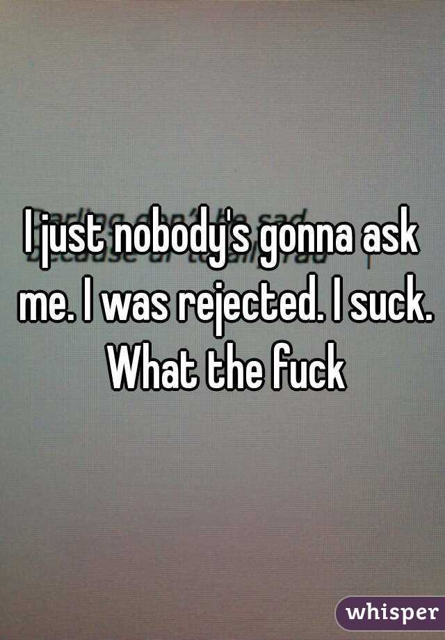 I just nobody's gonna ask me. I was rejected. I suck. What the fuck