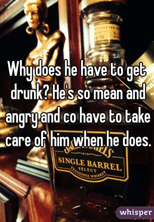 Why does he have to get drunk? He's so mean and angry and co have to take care of him when he does.