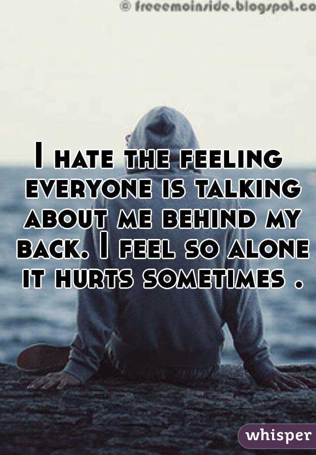 I hate the feeling everyone is talking about me behind my back. I feel so alone it hurts sometimes .