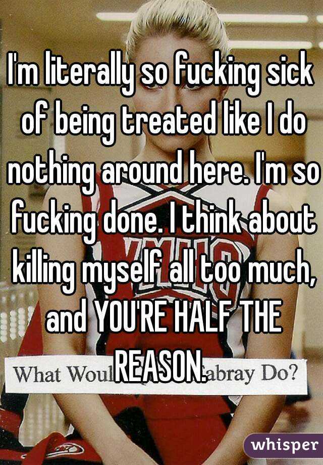 I'm literally so fucking sick of being treated like I do nothing around here. I'm so fucking done. I think about killing myself all too much, and YOU'RE HALF THE REASON. 