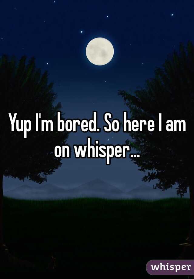 Yup I'm bored. So here I am on whisper...