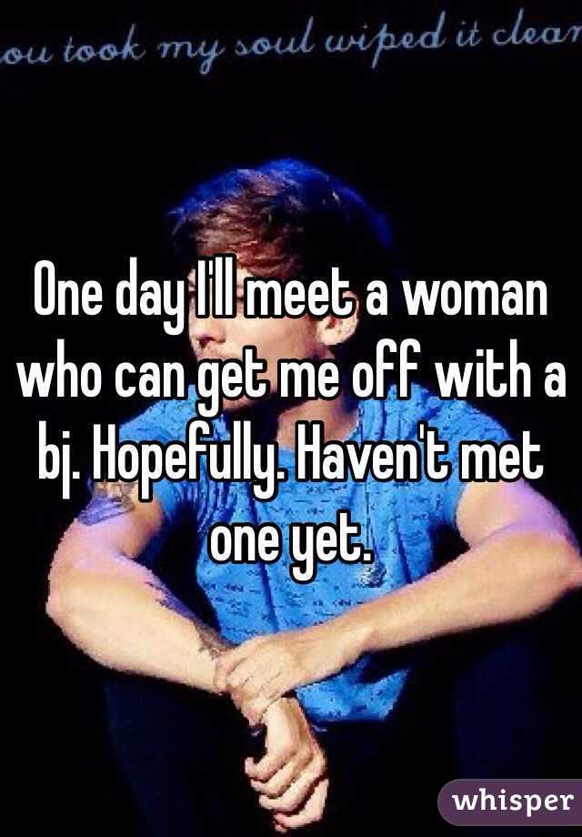 One day I'll meet a woman who can get me off with a bj. Hopefully. Haven't met one yet. 