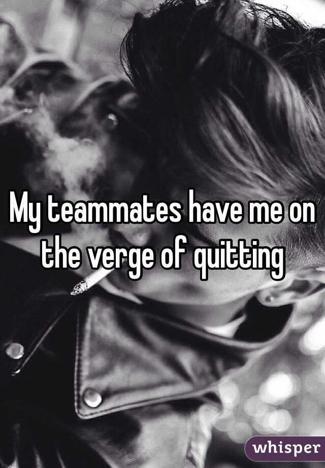 My teammates have me on the verge of quitting 