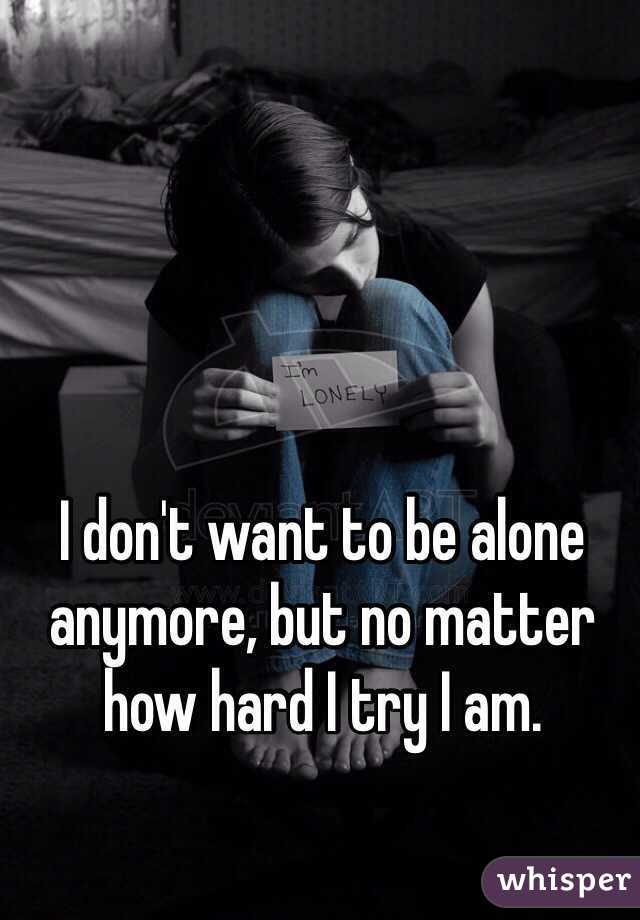 I don't want to be alone anymore, but no matter how hard I try I am.