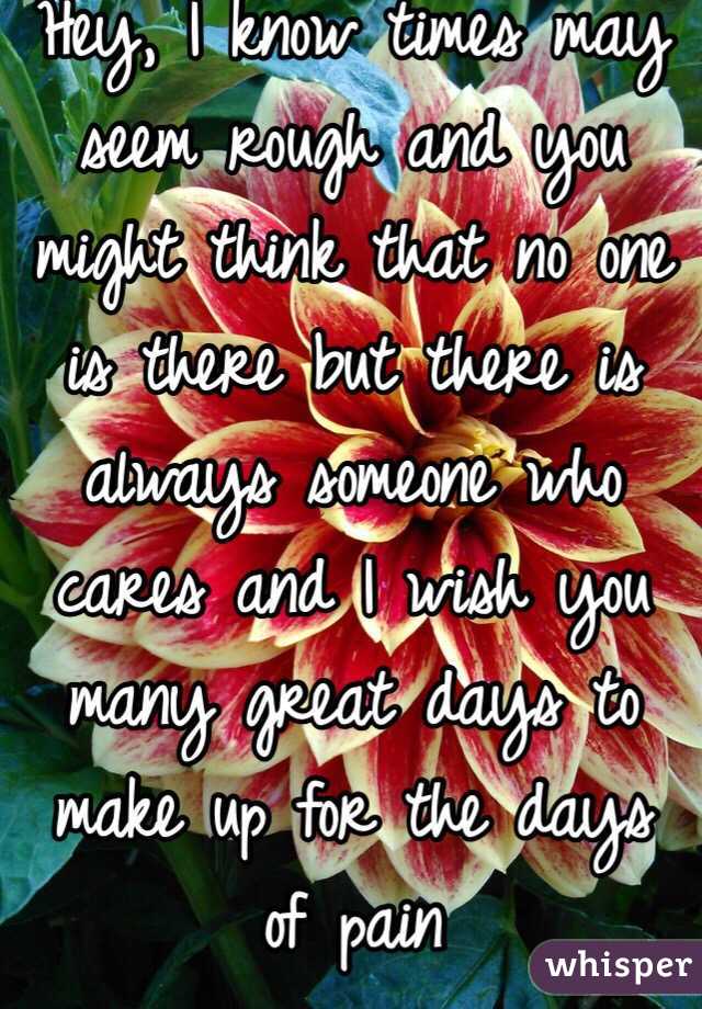 Hey, I know times may seem rough and you might think that no one is there but there is always someone who cares and I wish you many great days to make up for the days of pain 