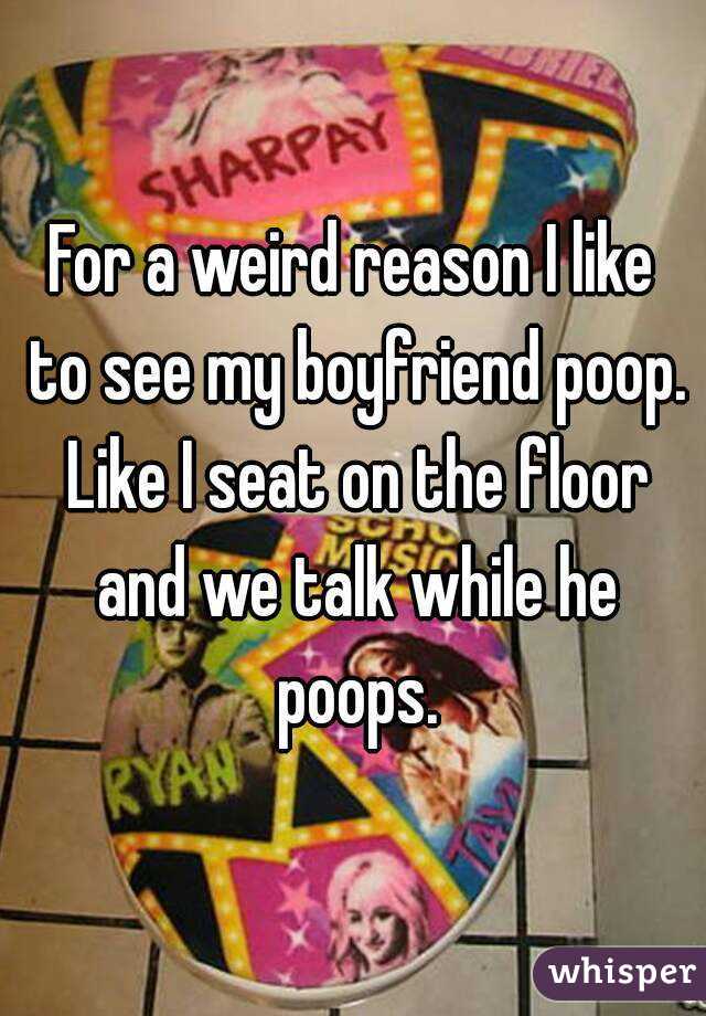 For a weird reason I like to see my boyfriend poop. Like I seat on the floor and we talk while he poops.