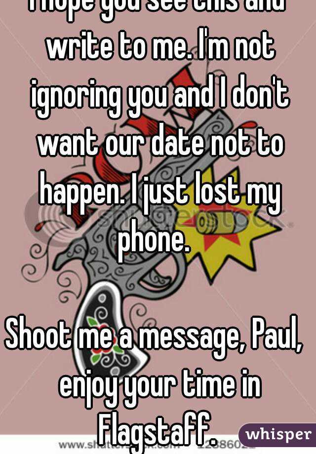 I hope you see this and write to me. I'm not ignoring you and I don't want our date not to happen. I just lost my phone.  

Shoot me a message, Paul,  enjoy your time in Flagstaff. 