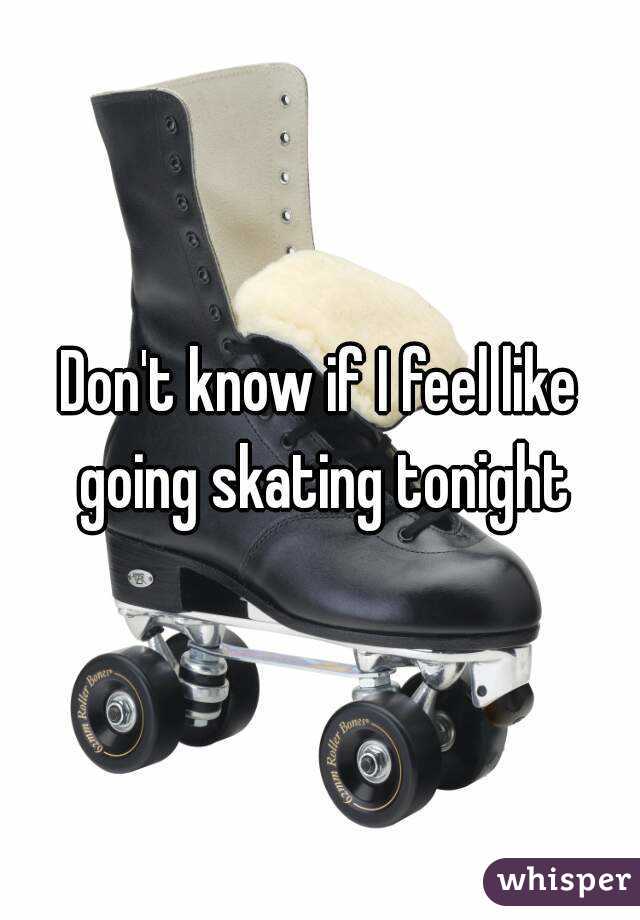 Don't know if I feel like going skating tonight