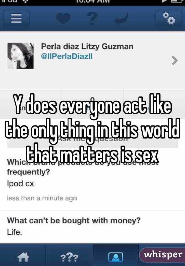 Y does everyone act like the only thing in this world that matters is sex