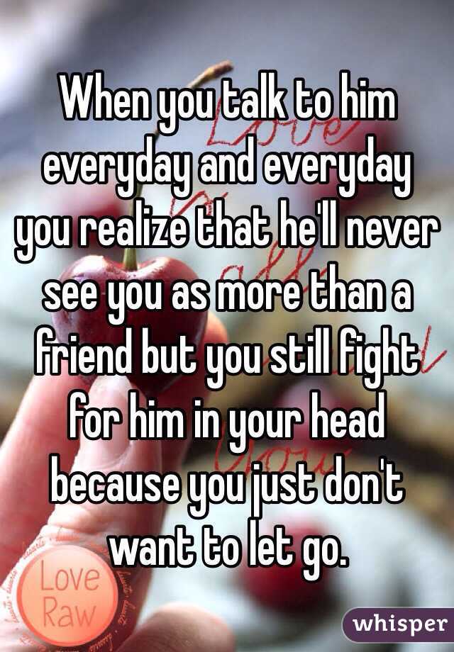 When you talk to him everyday and everyday you realize that he'll never see you as more than a friend but you still fight for him in your head because you just don't want to let go. 