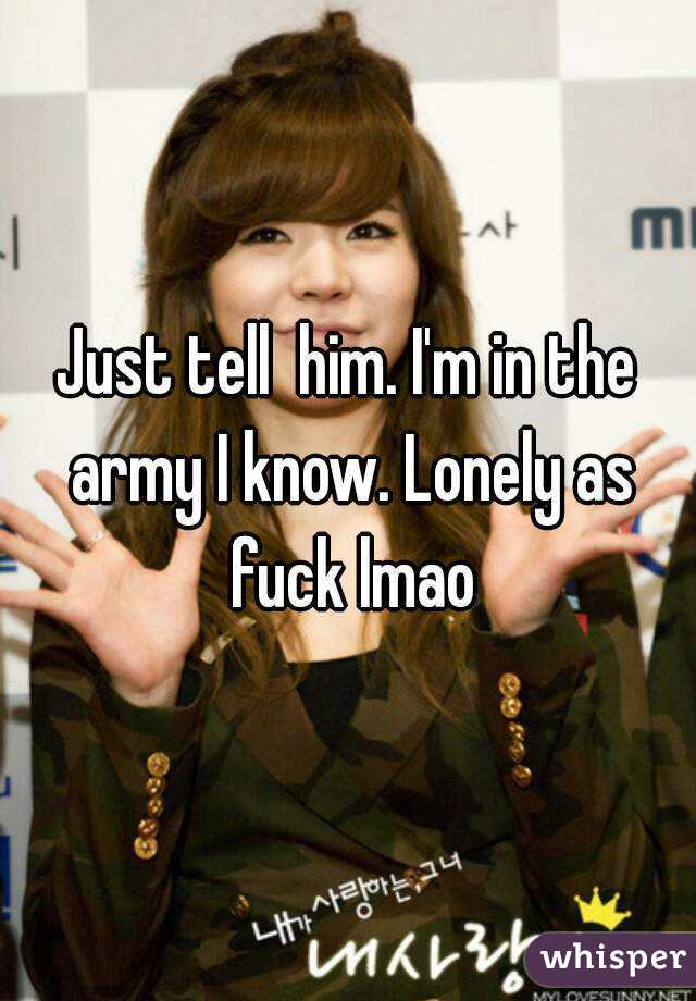 Just tell  him. I'm in the army I know. Lonely as fuck lmao