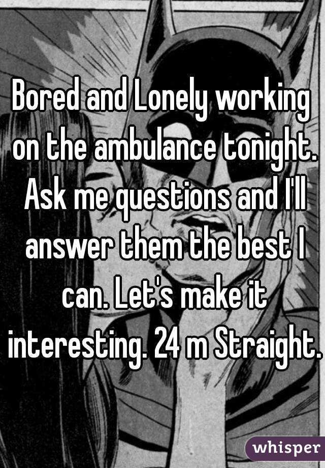 Bored and Lonely working on the ambulance tonight. Ask me questions and I'll answer them the best I can. Let's make it interesting. 24 m Straight.