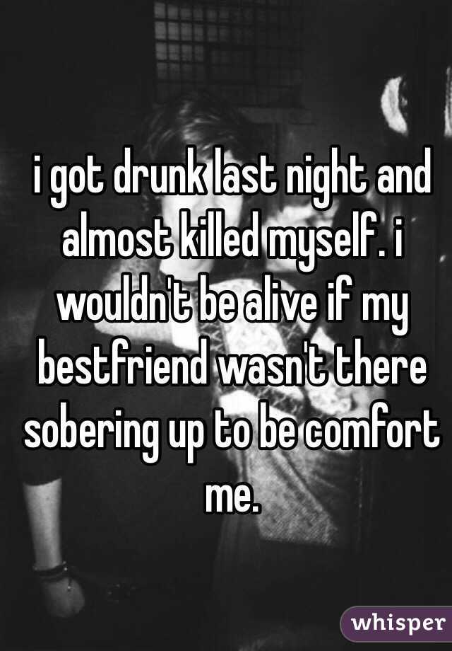 i got drunk last night and almost killed myself. i wouldn't be alive if my bestfriend wasn't there sobering up to be comfort me. 