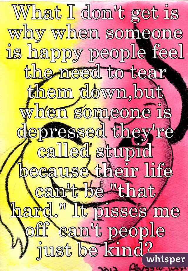 What I don't get is why when someone is happy people feel the need to tear them down,but when someone is depressed they're called stupid because their life can't be "that hard." It pisses me off  can't people just be kind?