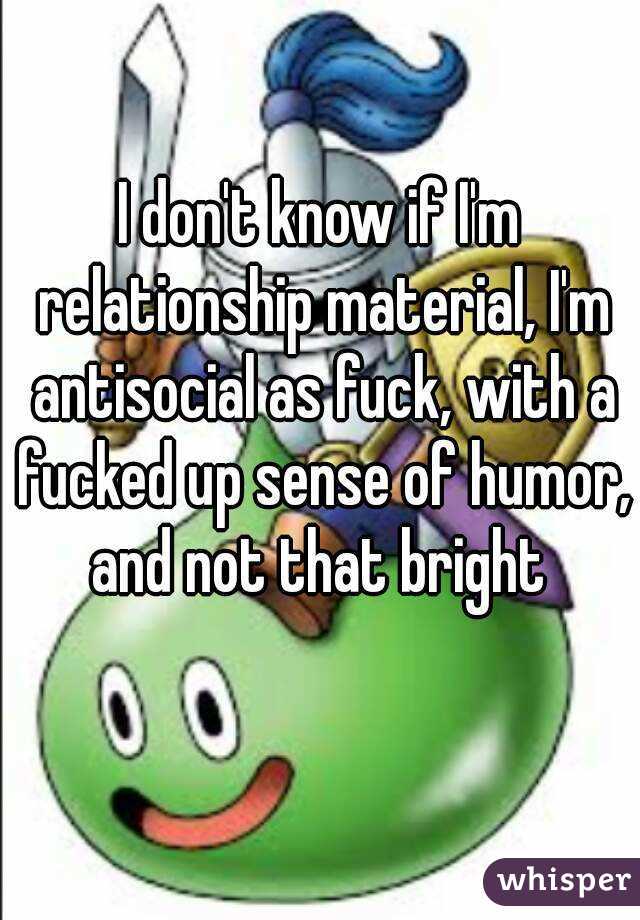 I don't know if I'm relationship material, I'm antisocial as fuck, with a fucked up sense of humor, and not that bright 