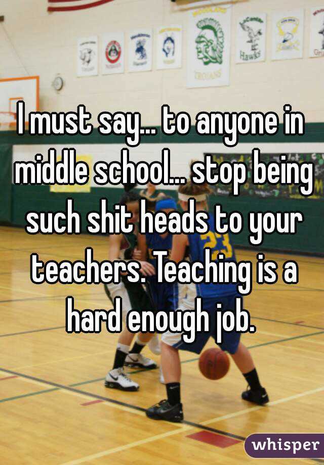 I must say... to anyone in middle school... stop being such shit heads to your teachers. Teaching is a hard enough job. 