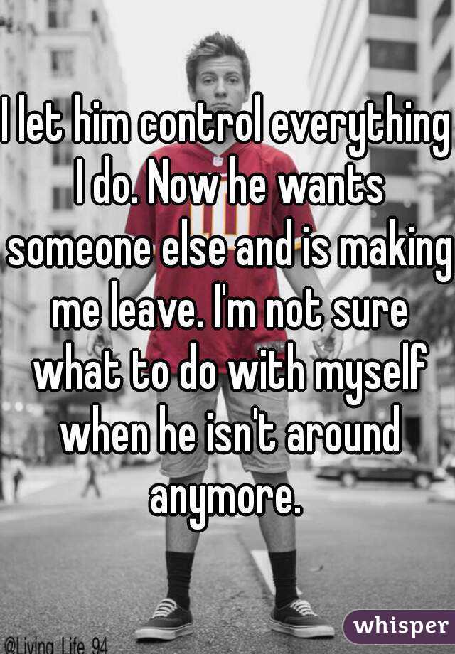 I let him control everything I do. Now he wants someone else and is making me leave. I'm not sure what to do with myself when he isn't around anymore. 