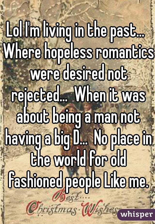 Lol I'm living in the past...  Where hopeless romantics were desired not rejected...  When it was about being a man not having a big D...  No place in the world for old fashioned people Like me.