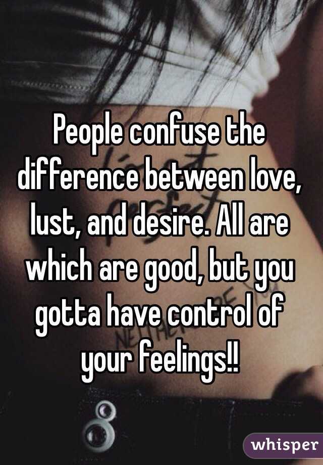 People confuse the difference between love, lust, and desire. All are which are good, but you gotta have control of your feelings!! 