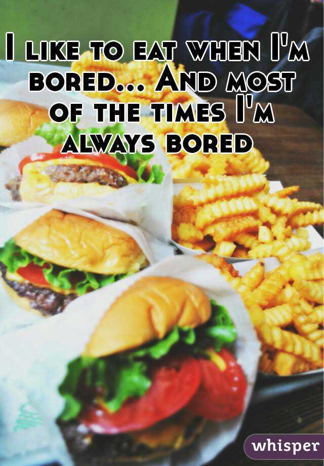 I like to eat when I'm bored... And most of the times I'm always bored 