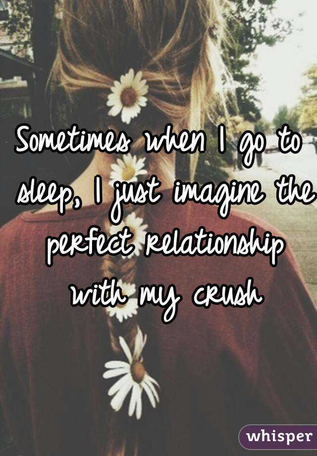 Sometimes when I go to sleep, I just imagine the perfect relationship with my crush