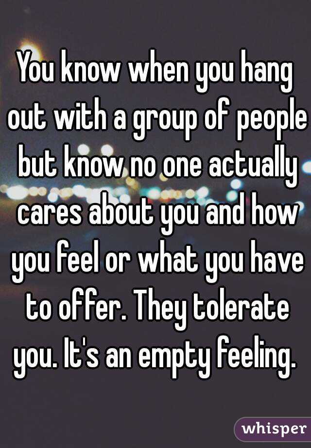 You know when you hang out with a group of people but know no one actually cares about you and how you feel or what you have to offer. They tolerate you. It's an empty feeling. 