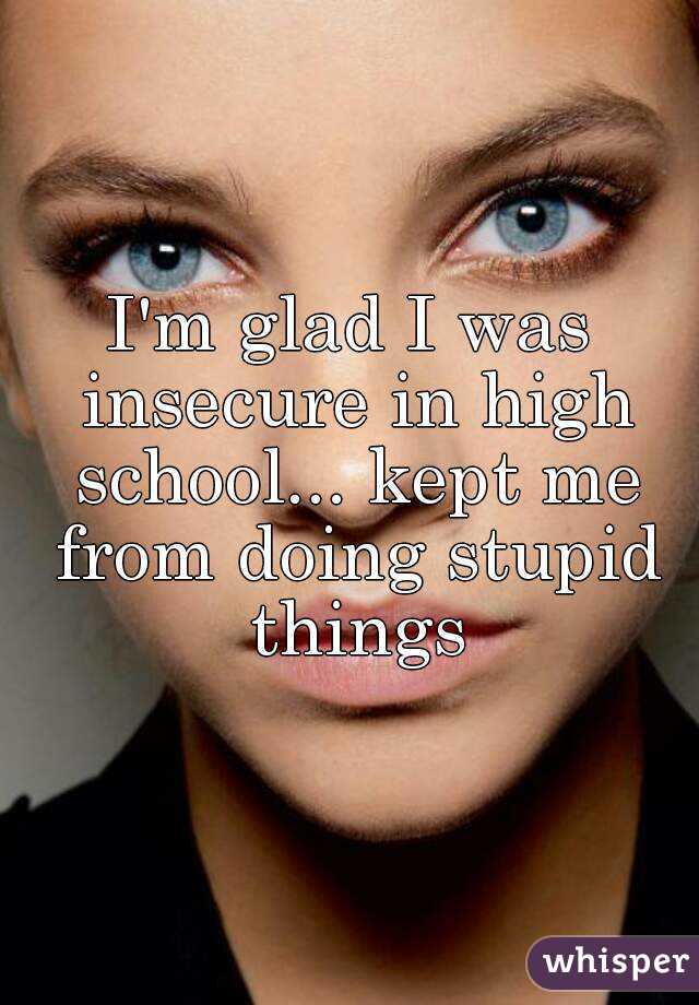 I'm glad I was insecure in high school... kept me from doing stupid things