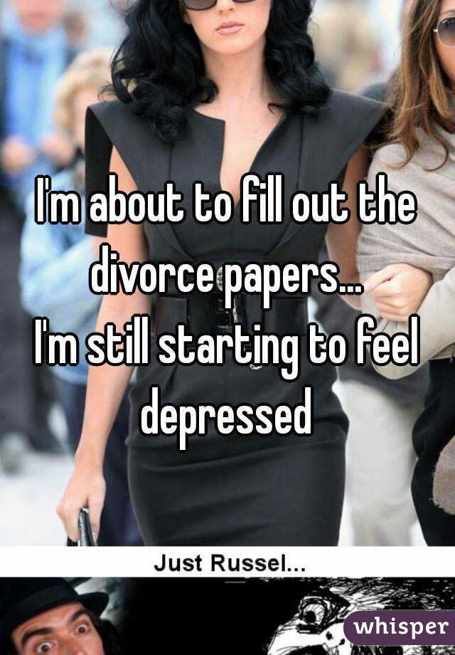 I'm about to fill out the divorce papers... 
I'm still starting to feel depressed 