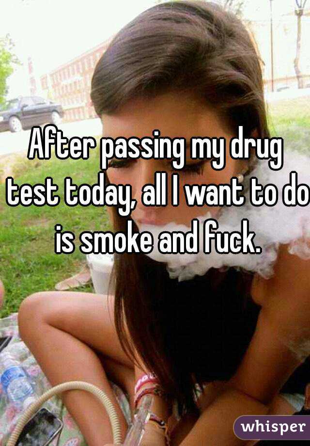 After passing my drug test today, all I want to do is smoke and fuck.