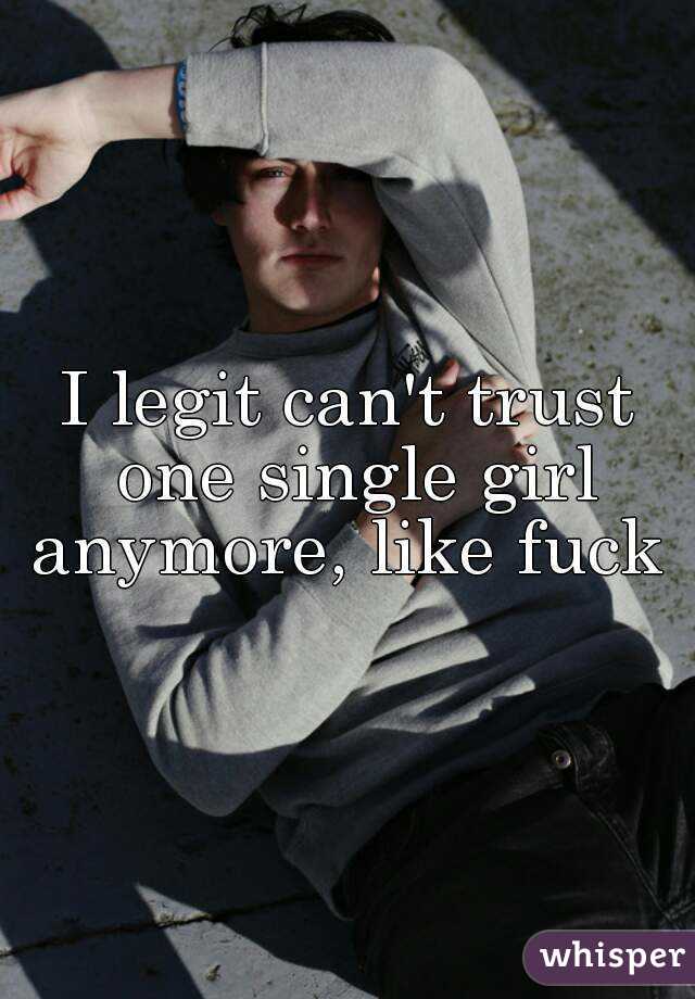 I legit can't trust one single girl anymore, like fuck 