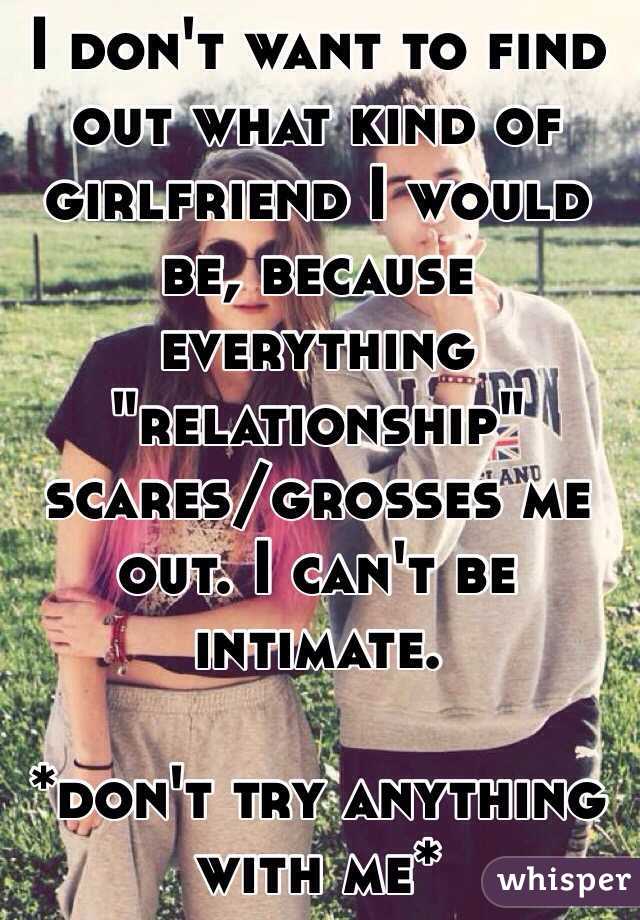 I don't want to find out what kind of girlfriend I would be, because everything "relationship" scares/grosses me out. I can't be intimate. 

*don't try anything with me*