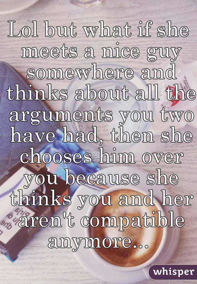 Lol but what if she meets a nice guy somewhere and thinks about all the arguments you two have had, then she chooses him over you because she thinks you and her aren't compatible anymore... 