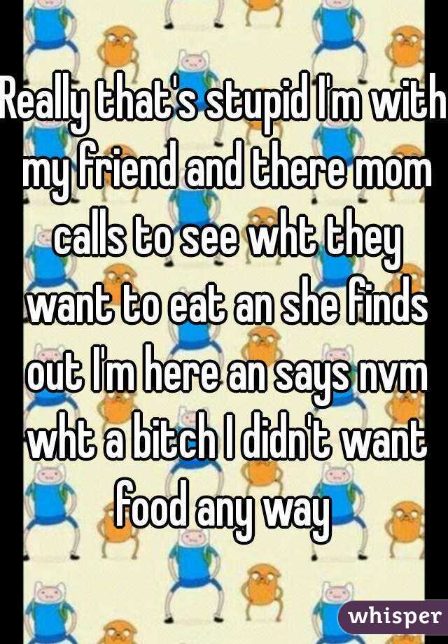 Really that's stupid I'm with my friend and there mom calls to see wht they want to eat an she finds out I'm here an says nvm wht a bitch I didn't want food any way 