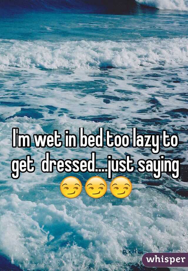 I'm wet in bed too lazy to get  dressed....just saying 😏😏😏
