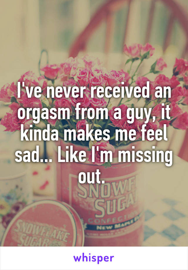 I've never received an orgasm from a guy, it kinda makes me feel sad... Like I'm missing out. 