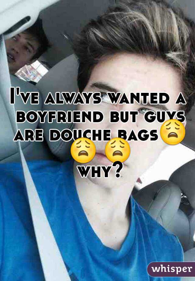 I've always wanted a boyfriend but guys are douche bags😩 😩 😩 why?