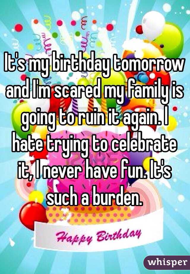 It's my birthday tomorrow and I'm scared my family is going to ruin it again. I hate trying to celebrate it, I never have fun. It's such a burden. 