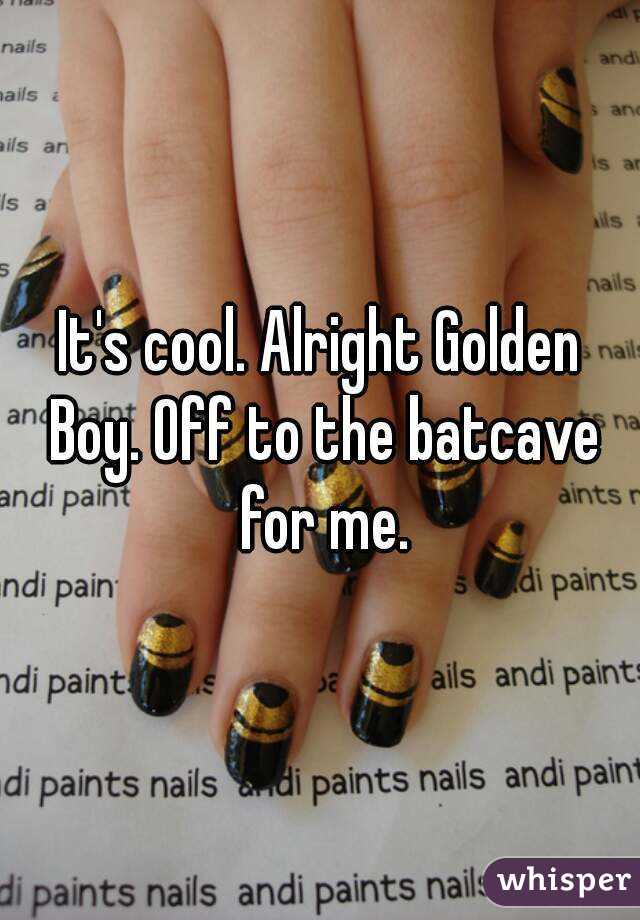 It's cool. Alright Golden Boy. Off to the batcave for me.