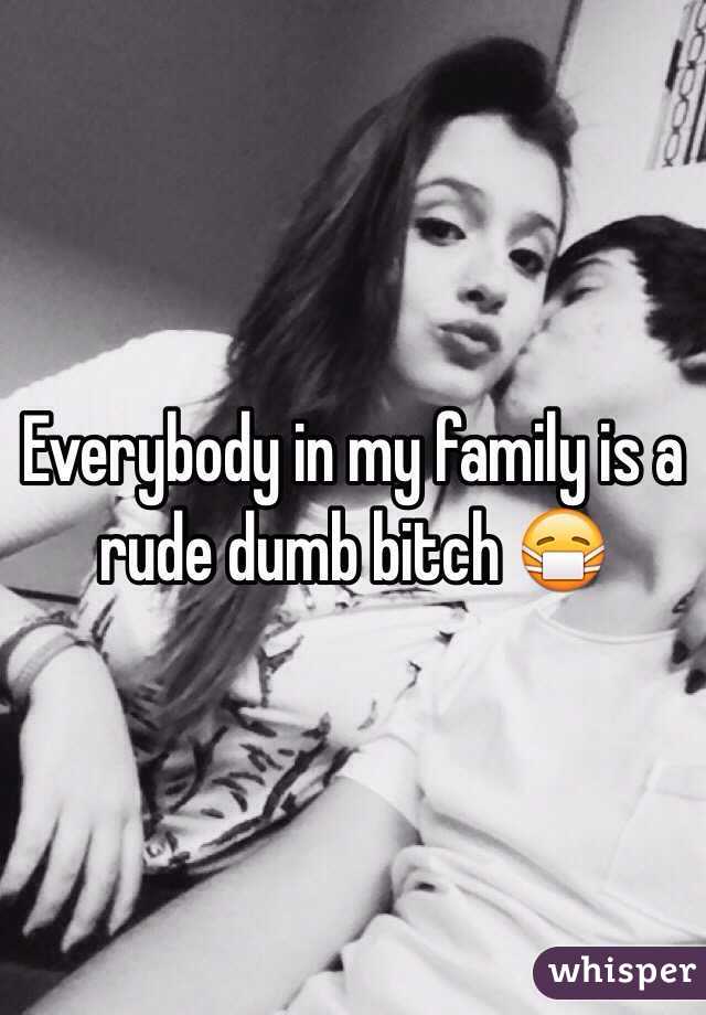 Everybody in my family is a rude dumb bitch 😷