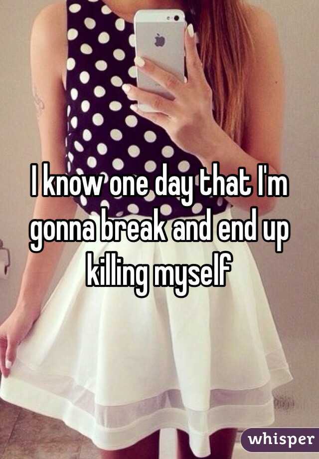 I know one day that I'm gonna break and end up killing myself 